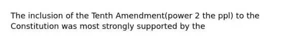 The inclusion of the Tenth Amendment(power 2 the ppl) to the Constitution was most strongly supported by the