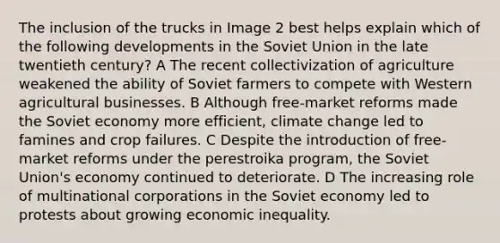 The inclusion of the trucks in Image 2 best helps explain which of the following developments in the Soviet Union in the late twentieth century? A The recent collectivization of agriculture weakened the ability of Soviet farmers to compete with Western agricultural businesses. B Although free-market reforms made the Soviet economy more efficient, climate change led to famines and crop failures. C Despite the introduction of free-market reforms under the perestroika program, the Soviet Union's economy continued to deteriorate. D The increasing role of multinational corporations in the Soviet economy led to protests about growing economic inequality.