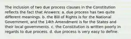 The inclusion of two due process clauses in the Constitution reflects the fact that Answers: a. due process has two quite different meanings. b. the Bill of Rights is for the National Government, and the 14th Amendment is for the States and their local governments. c. the Constitution is written poorly in regards to due process. d. due process is very easy to define.