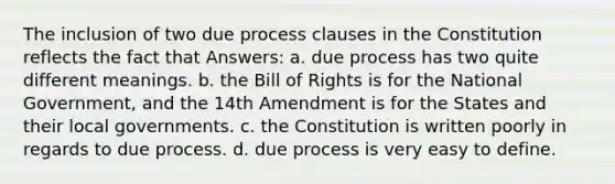 The inclusion of two due process clauses in the Constitution reflects the fact that Answers: a. due process has two quite different meanings. b. the Bill of Rights is for the National Government, and the 14th Amendment is for the States and their local governments. c. the Constitution is written poorly in regards to due process. d. due process is very easy to define.