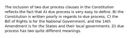 The inclusion of two due process clauses in the Constitution reflects the fact that A) due process is very easy to define. B) the Constitution is written poorly in regards to due process. C) the Bill of Rights is for the National Government, and the 14th Amendment is for the States and their local governments. D) due process has two quite different meanings.