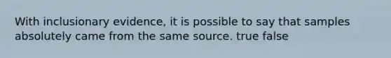 With inclusionary evidence, it is possible to say that samples absolutely came from the same source. true false