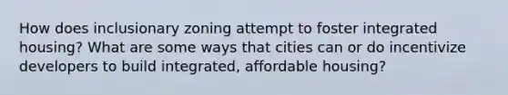 How does inclusionary zoning attempt to foster integrated housing? What are some ways that cities can or do incentivize developers to build integrated, affordable housing?