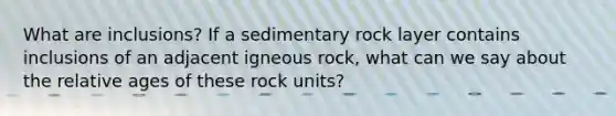 What are inclusions? If a sedimentary rock layer contains inclusions of an adjacent igneous rock, what can we say about the relative ages of these rock units?