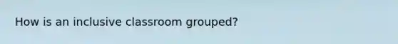 How is an inclusive classroom grouped?