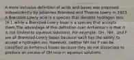 A more inclusive definition of acids and bases was proposed independently by Johannes Brønsted and Thomas Lowry in 1923. A Brønsted-Lowry acid is a species that donates hydrogen ions (H ), while a Brønsted-Lowry base is a species that accepts them.The advantage of this definition over Arrhenius's is that it is not limited to aqueous solutions. For example, OH , NH , and F are all Brønsted-Lowry bases because each has the ability to accept a hydrogen ion. However, neither NH nor F can be classified as Arrhenius bases because they do not dissociate to produce an excess of OH ions in aqueous solutions.