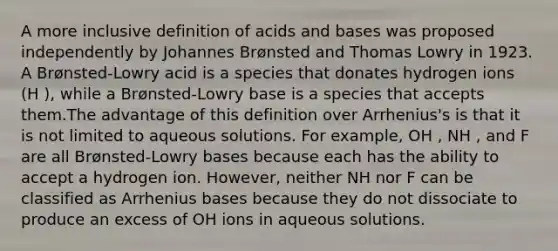 A more inclusive definition of acids and bases was proposed independently by Johannes Brønsted and Thomas Lowry in 1923. A Brønsted-Lowry acid is a species that donates hydrogen ions (H ), while a Brønsted-Lowry base is a species that accepts them.The advantage of this definition over Arrhenius's is that it is not limited to aqueous solutions. For example, OH , NH , and F are all Brønsted-Lowry bases because each has the ability to accept a hydrogen ion. However, neither NH nor F can be classified as Arrhenius bases because they do not dissociate to produce an excess of OH ions in aqueous solutions.