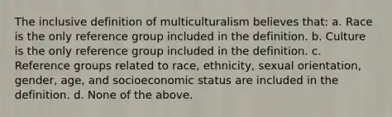 The inclusive definition of multiculturalism believes that: a. Race is the only reference group included in the definition. b. Culture is the only reference group included in the definition. c. Reference groups related to race, ethnicity, sexual orientation, gender, age, and socioeconomic status are included in the definition. d. None of the above.