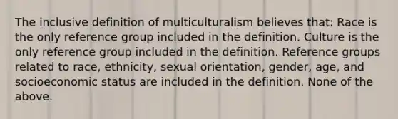 The inclusive definition of multiculturalism believes that: Race is the only reference group included in the definition. Culture is the only reference group included in the definition. Reference groups related to race, ethnicity, sexual orientation, gender, age, and socioeconomic status are included in the definition. None of the above.