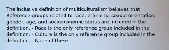 The inclusive definition of multiculturalism believes that: - Reference groups related to race, ethnicity, sexual orientation, gender, age, and socioeconomic status are included in the definition. - Race is the only reference group included in the definition. - Culture is the only reference group included in the definition. - None of these