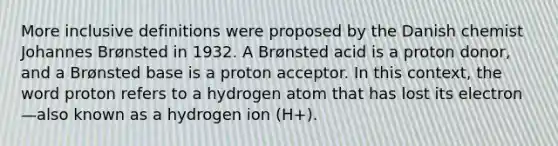 More inclusive definitions were proposed by the Danish chemist Johannes Brønsted in 1932. A Brønsted acid is a proton donor, and a Brønsted base is a proton acceptor. In this context, the word proton refers to a hydrogen atom that has lost its electron—also known as a hydrogen ion (H+).