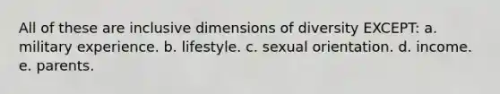 All of these are inclusive dimensions of diversity EXCEPT: a. military experience. b. lifestyle. c. sexual orientation. d. income. e. parents.