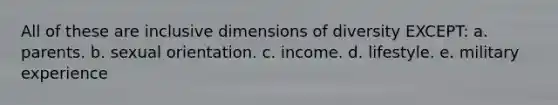 All of these are inclusive dimensions of diversity EXCEPT: a. parents. b. sexual orientation. c. income. d. lifestyle. e. military experience