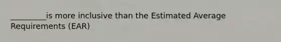 _________is more inclusive than the Estimated Average Requirements (EAR)