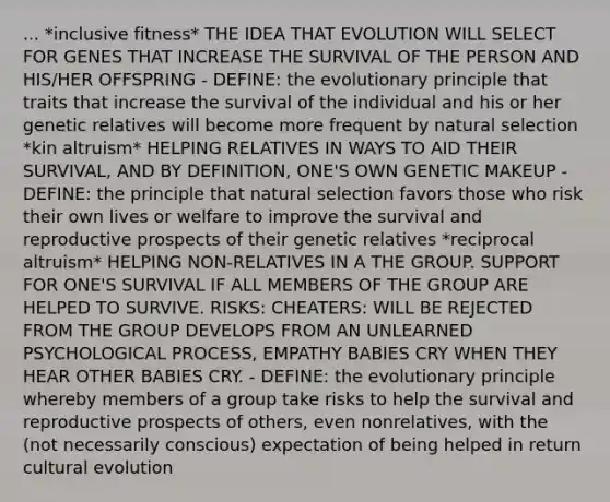 ... *inclusive fitness* THE IDEA THAT EVOLUTION WILL SELECT FOR GENES THAT INCREASE THE SURVIVAL OF THE PERSON AND HIS/HER OFFSPRING - DEFINE: the evolutionary principle that traits that increase the survival of the individual and his or her genetic relatives will become more frequent by natural selection *kin altruism* HELPING RELATIVES IN WAYS TO AID THEIR SURVIVAL, AND BY DEFINITION, ONE'S OWN GENETIC MAKEUP - DEFINE: the principle that natural selection favors those who risk their own lives or welfare to improve the survival and reproductive prospects of their genetic relatives *reciprocal altruism* HELPING NON-RELATIVES IN A THE GROUP. SUPPORT FOR ONE'S SURVIVAL IF ALL MEMBERS OF THE GROUP ARE HELPED TO SURVIVE. RISKS: CHEATERS: WILL BE REJECTED FROM THE GROUP DEVELOPS FROM AN UNLEARNED PSYCHOLOGICAL PROCESS, EMPATHY BABIES CRY WHEN THEY HEAR OTHER BABIES CRY. - DEFINE: the evolutionary principle whereby members of a group take risks to help the survival and reproductive prospects of others, even nonrelatives, with the (not necessarily conscious) expectation of being helped in return cultural evolution