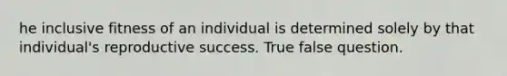 he inclusive fitness of an individual is determined solely by that individual's reproductive success. True false question.