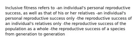 Inclusive fitness refers to -an individual's personal reproductive success, as well as that of his or her relatives -an individual's personal reproductive success only -the reproductive success of an individual's relatives only -the reproductive success of the population as a whole -the reproductive success of a species from generation to generation