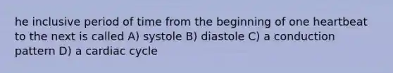 he inclusive period of time from the beginning of one heartbeat to the next is called A) systole B) diastole C) a conduction pattern D) a cardiac cycle