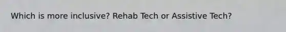 Which is more inclusive? Rehab Tech or Assistive Tech?