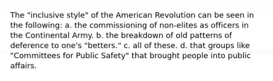 The "inclusive style" of the American Revolution can be seen in the following: a. the commissioning of non-elites as officers in the Continental Army. b. the breakdown of old patterns of deference to one's "betters." c. all of these. d. that groups like "Committees for Public Safety" that brought people into public affairs.