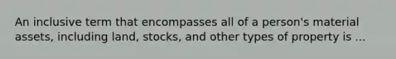 An inclusive term that encompasses all of a person's material assets, including land, stocks, and other types of property is ...