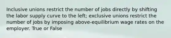 Inclusive unions restrict the number of jobs directly by shifting the labor supply curve to the left; exclusive unions restrict the number of jobs by imposing above-equilibrium wage rates on the employer. True or False