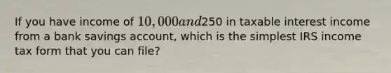 If you have income of 10,000 and250 in taxable interest income from a bank savings account, which is the simplest IRS income tax form that you can file?