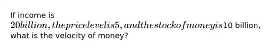 If income is 20 billion, the price level is 5, and the stock of money is10 billion, what is the velocity of money?