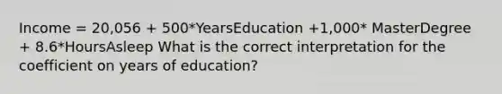 Income = 20,056 + 500*YearsEducation +1,000* MasterDegree + 8.6*HoursAsleep What is the correct interpretation for the coefficient on years of education?