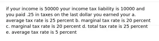 if your income is 50000 your income tax liability is 10000 and you paid .25 in taxes on the last dollar you earned your a. average tax rate is 25 percent b. marginal tax rate is 20 percent c. marginal tax rate is 20 percent d. total tax rate is 25 percent e. average tax rate is 5 percent