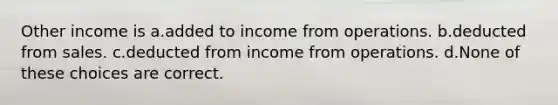 Other income is a.added to income from operations. b.deducted from sales. c.deducted from income from operations. d.None of these choices are correct.