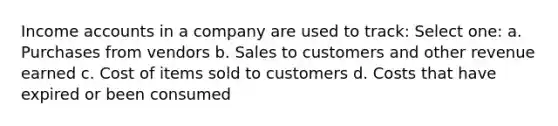 Income accounts in a company are used to track: Select one: a. Purchases from vendors b. Sales to customers and other revenue earned c. Cost of items sold to customers d. Costs that have expired or been consumed