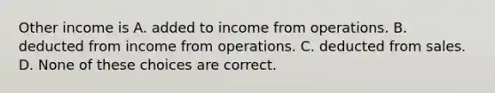 Other income is A. added to income from operations. B. deducted from income from operations. C. deducted from sales. D. None of these choices are correct.