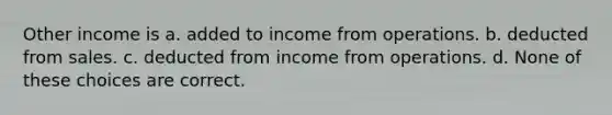 Other income is a. added to income from operations. b. deducted from sales. c. deducted from income from operations. d. None of these choices are correct.