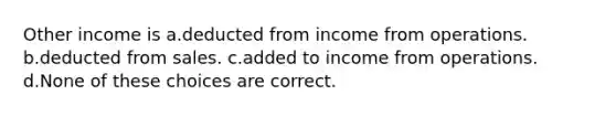 Other income is a.deducted from income from operations. b.deducted from sales. c.added to income from operations. d.None of these choices are correct.