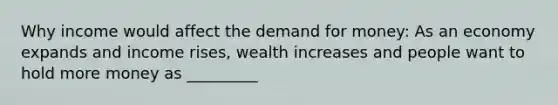 Why income would affect the demand for money: As an economy expands and income rises, wealth increases and people want to hold more money as _________