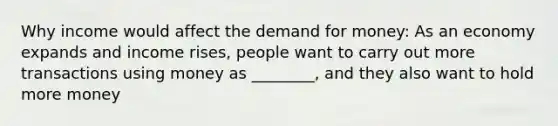 Why income would affect the demand for money: As an economy expands and income rises, people want to carry out more transactions using money as ________, and they also want to hold more money