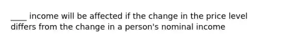 ____ income will be affected if the change in the price level differs from the change in a person's nominal income