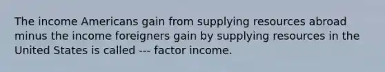 The income Americans gain from supplying resources abroad minus the income foreigners gain by supplying resources in the United States is called --- factor income.