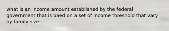 what is an income amount established by the federal government that is baed on a set of income threshold that vary by family size