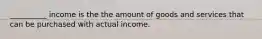 __________ income is the the amount of goods and services that can be purchased with actual income.