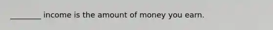 ________ income is the amount of money you earn.