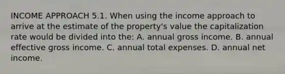 INCOME APPROACH 5.1. When using the income approach to arrive at the estimate of the property's value the capitalization rate would be divided into the: A. annual gross income. B. annual effective gross income. C. annual total expenses. D. annual net income.