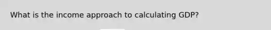 What is the income approach to calculating GDP?