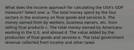 What does the income approach for calculating the USA's GDP measure? Select one: a. The total money spent by the four sectors in the economy on final goods and services b. The money earned from by workers, business owners, etc. from selling final products c. The total money earned by Americans working in the U.S. and abroad d. The value added by the production of final goods and services e. The total government revenue collected from income and other taxes