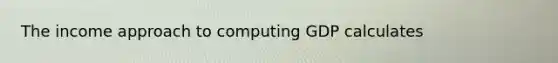 The income approach to computing GDP calculates