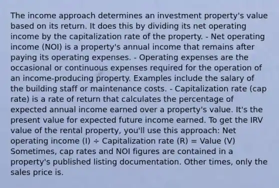 The income approach determines an investment property's value based on its return. It does this by dividing its net operating income by the capitalization rate of the property. - Net operating income (NOI) is a property's annual income that remains after paying its operating expenses. - Operating expenses are the occasional or continuous expenses required for the operation of an income-producing property. Examples include the salary of the building staff or maintenance costs. - Capitalization rate (cap rate) is a rate of return that calculates the percentage of expected annual income earned over a property's value. It's the present value for expected future income earned. To get the IRV value of the rental property, you'll use this approach: Net operating income (I) ÷ Capitalization rate (R) = Value (V) Sometimes, cap rates and NOI figures are contained in a property's published listing documentation. Other times, only the sales price is.