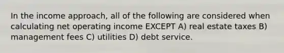 In the income approach, all of the following are considered when calculating net operating income EXCEPT A) real estate taxes B) management fees C) utilities D) debt service.