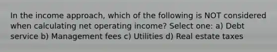 In the income approach, which of the following is NOT considered when calculating net operating income? Select one: a) Debt service b) Management fees c) Utilities d) Real estate taxes