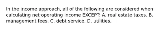 In the income approach, all of the following are considered when calculating net operating income EXCEPT: A. real estate taxes. B. management fees. C. debt service. D. utilities.